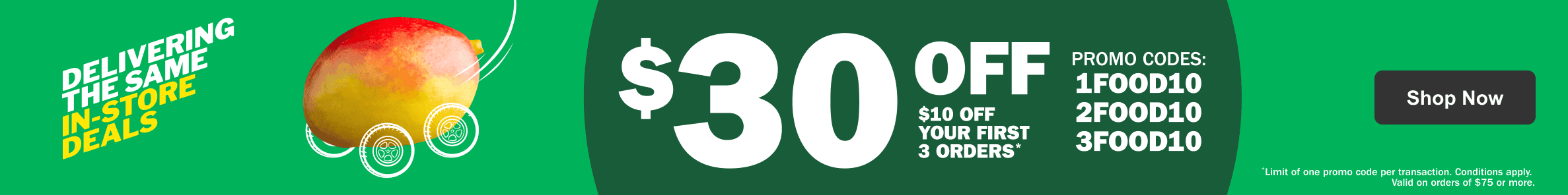 Delivering the Same In-Store Deals $30 Off – $10 Off Your First 3 Orders* Promo Codes: 1FOOD10 2FOOD10 3FOOD10 - Limit of one promo code per transaction. Conditions apply. Valid on orders of $75 or more.